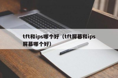 ​tft和ips哪个好（tft屏幕和ips屏幕哪个好）